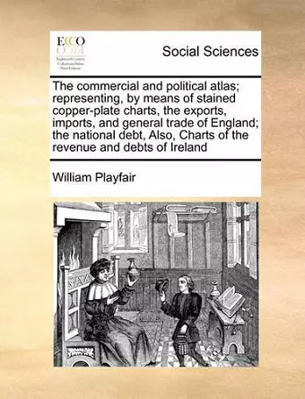 The Commercial and Political Atlas; Representing, by Means of Stained Copper-Plate Charts, the Exports, Imports, and General Trade of England; The National Debt, Also, Charts of the Revenue and Debts of Ireland cover