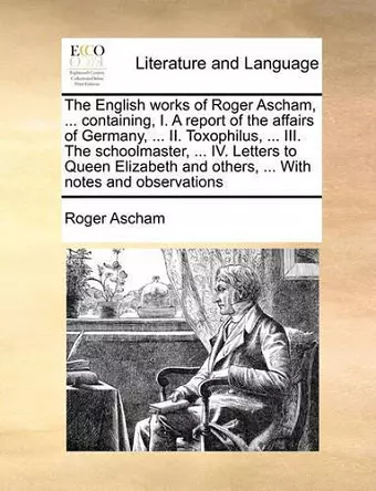 The English Works of Roger Ascham, ... Containing, I. a Report of the Affairs of Germany, ... II. Toxophilus, ... III. the Schoolmaster, ... IV. Letters to Queen Elizabeth and Others, ... with Notes and Observations cover