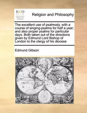 The Excellent Use of Psalmody, with a Course of Singing-Psalms for Half a Year; And Also Proper Psalms for Particular Days. Both Taken Out of the Directions Given by Edmund Lord Bishop of London to the Clergy of His Diocese cover