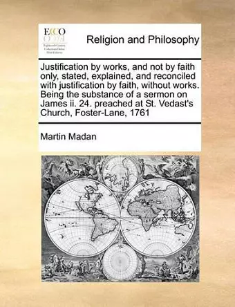 Justification by Works, and Not by Faith Only, Stated, Explained, and Reconciled with Justification by Faith, Without Works. Being the Substance of a Sermon on James II. 24. Preached at St. Vedast's Church, Foster-Lane, 1761 cover