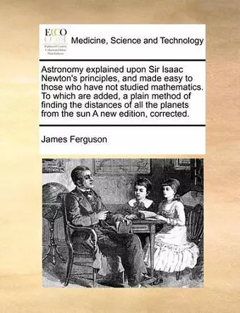 Astronomy Explained Upon Sir Isaac Newton's Principles, and Made Easy to Those Who Have Not Studied Mathematics. to Which Are Added, a Plain Method of Finding the Distances of All the Planets from the Sun a New Edition, Corrected. cover