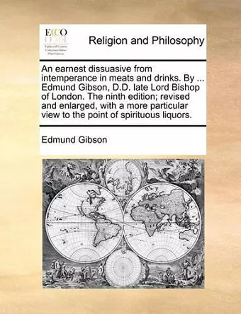 An Earnest Dissuasive from Intemperance in Meats and Drinks. by ... Edmund Gibson, D.D. Late Lord Bishop of London. the Ninth Edition; Revised and Enlarged, with a More Particular View to the Point of Spirituous Liquors. cover