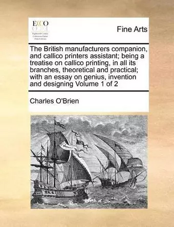 The British Manufacturers Companion, and Callico Printers Assistant; Being a Treatise on Callico Printing, in All Its Branches, Theoretical and Practical; With an Essay on Genius, Invention and Designing Volume 1 of 2 cover