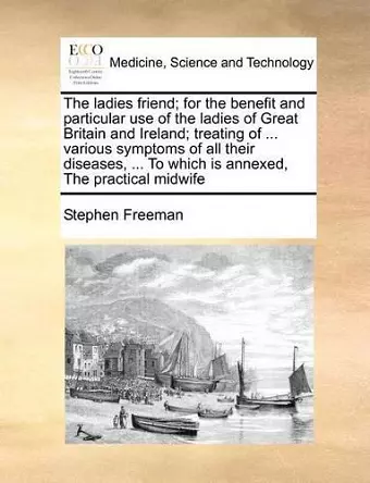 The Ladies Friend; For the Benefit and Particular Use of the Ladies of Great Britain and Ireland; Treating of ... Various Symptoms of All Their Diseases, ... to Which Is Annexed, the Practical Midwife cover