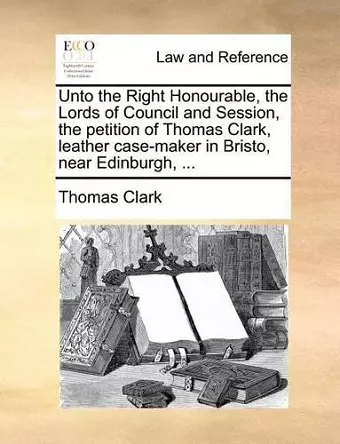 Unto the Right Honourable, the Lords of Council and Session, the Petition of Thomas Clark, Leather Case-Maker in Bristo, Near Edinburgh, ... cover