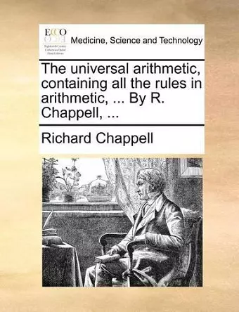 The Universal Arithmetic, Containing All the Rules in Arithmetic, ... by R. Chappell, ... cover