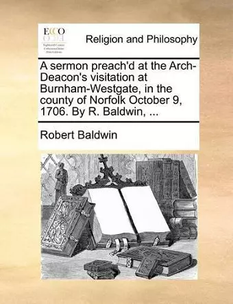 A Sermon Preach'd at the Arch-Deacon's Visitation at Burnham-Westgate, in the County of Norfolk October 9, 1706. by R. Baldwin, ... cover