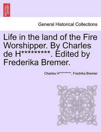 Life in the Land of the Fire Worshipper. by Charles de H*********. Edited by Frederika Bremer. cover