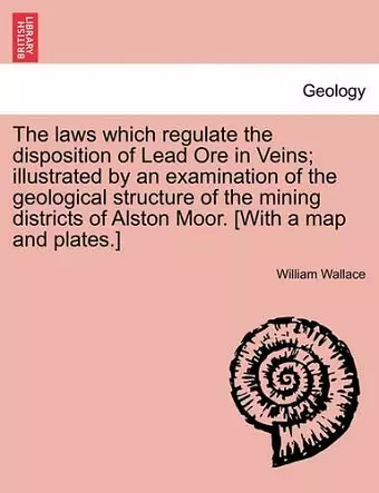 The Laws Which Regulate the Disposition of Lead Ore in Veins; Illustrated by an Examination of the Geological Structure of the Mining Districts of Alston Moor. [With a Map and Plates.] cover