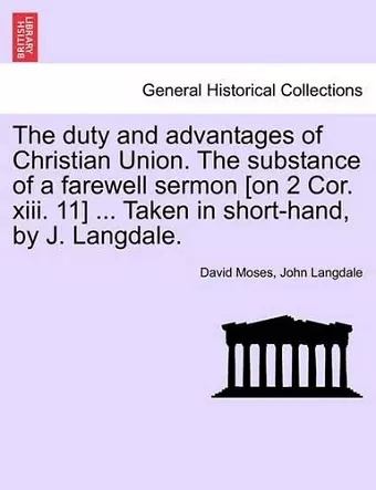 The Duty and Advantages of Christian Union. the Substance of a Farewell Sermon [on 2 Cor. XIII. 11] ... Taken in Short-Hand, by J. Langdale. cover