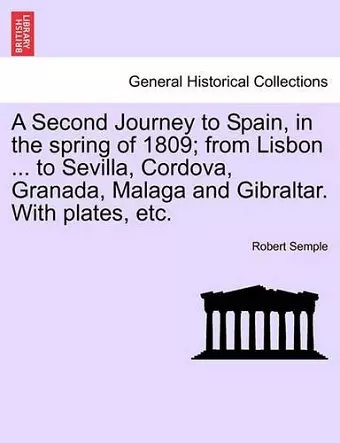 A Second Journey to Spain, in the Spring of 1809; From Lisbon ... to Sevilla, Cordova, Granada, Malaga and Gibraltar. with Plates, Etc. the Second Edition cover