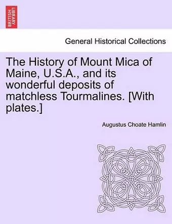 The History of Mount Mica of Maine, U.S.A., and Its Wonderful Deposits of Matchless Tourmalines. [With Plates.] cover