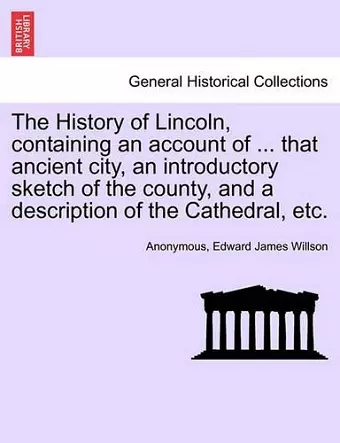 The History of Lincoln, Containing an Account of ... That Ancient City, an Introductory Sketch of the County, and a Description of the Cathedral, Etc. cover