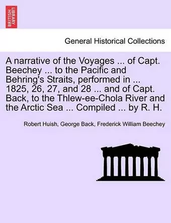 A narrative of the Voyages ... of Capt. Beechey ... to the Pacific and Behring's Straits, performed in ... 1825, 26, 27, and 28 ... and of Capt. Back, to the Thlew-ee-Chola River and the Arctic Sea ... Compiled ... by R. H. cover