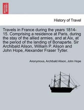 Travels in France During the Years 1814-15. Comprising a Residence at Paris, During the Stay of the Allied Armies, and at AIX, at the Period of the Landing of Bonaparte. Sir Archibald Alison, William P. Alison and John Hope, ... Vol. I cover