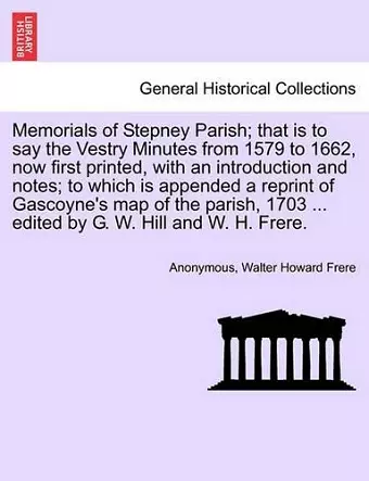 Memorials of Stepney Parish; That Is to Say the Vestry Minutes from 1579 to 1662, Now First Printed, with an Introduction and Notes; To Which Is Appended a Reprint of Gascoyne's Map of the Parish, 1703 ... Edited by G. W. Hill and W. H. Frere. cover