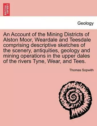 An Account of the Mining Districts of Alston Moor, Weardale and Teesdale Comprising Descriptive Sketches of the Scenery, Antiquities, Geology and Mining Operations in the Upper Dales of the Rivers Tyne, Wear, and Tees. cover