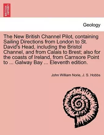 The New British Channel Pilot, Containing Sailing Directions from London to St. David's Head, Including the Bristol Channel, and from Calais to Brest; Also for the Coasts of Ireland, from Carnsore Point to ... Galway Bay ... Eleventh Edition. cover