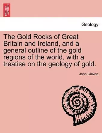 The Gold Rocks of Great Britain and Ireland, and a General Outline of the Gold Regions of the World, with a Treatise on the Geology of Gold. cover