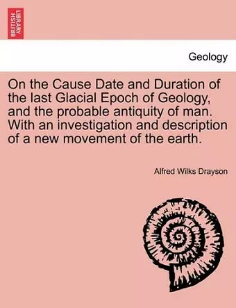 On the Cause Date and Duration of the Last Glacial Epoch of Geology, and the Probable Antiquity of Man. with an Investigation and Description of a New Movement of the Earth. cover