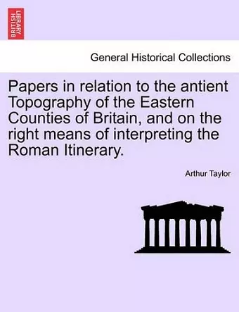 Papers in Relation to the Antient Topography of the Eastern Counties of Britain, and on the Right Means of Interpreting the Roman Itinerary. cover