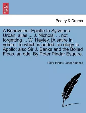 A Benevolent Epistle to Sylvanus Urban, Alias ... J. Nichols, ... Not Forgetting ... W. Hayley. [a Satire in Verse.] to Which Is Added, an Elegy to Apollo; Also Sir J. Banks and the Boiled Fleas, an Ode. by Peter Pindar Esquire. cover