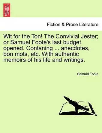 Wit for the Ton! the Convivial Jester; Or Samuel Foote's Last Budget Opened. Contaning ... Anecdotes, Bon Mots, Etc. with Authentic Memoirs of His Life and Writings. cover