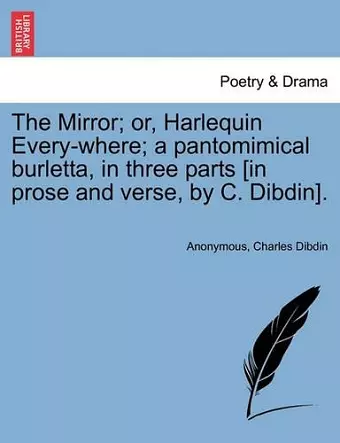 The Mirror; Or, Harlequin Every-Where; A Pantomimical Burletta, in Three Parts [In Prose and Verse, by C. Dibdin]. cover