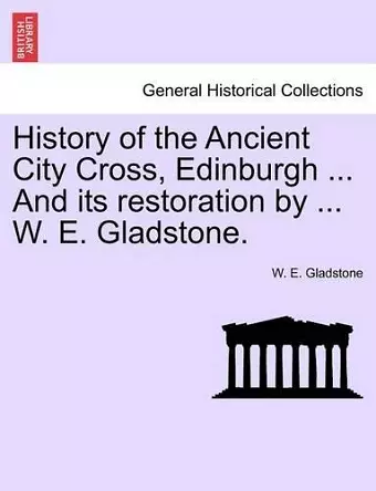 History of the Ancient City Cross, Edinburgh ... and Its Restoration by ... W. E. Gladstone. cover