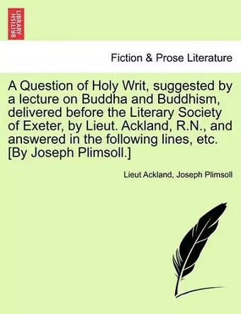 A Question of Holy Writ, Suggested by a Lecture on Buddha and Buddhism, Delivered Before the Literary Society of Exeter, by Lieut. Ackland, R.N., and Answered in the Following Lines, Etc. [by Joseph Plimsoll.] cover