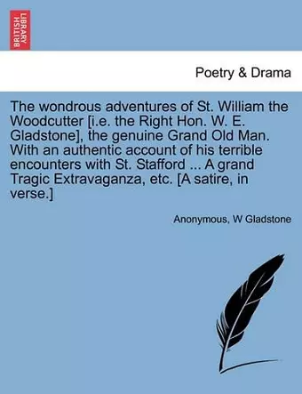 The Wondrous Adventures of St. William the Woodcutter [i.E. the Right Hon. W. E. Gladstone], the Genuine Grand Old Man. with an Authentic Account of His Terrible Encounters with St. Stafford ... a Grand Tragic Extravaganza, Etc. [a Satire, in Verse.] cover