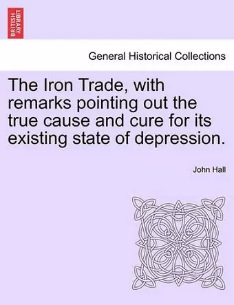 The Iron Trade, with Remarks Pointing Out the True Cause and Cure for Its Existing State of Depression. cover