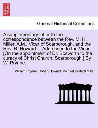 A Supplementary Letter to the Correspondence Between the Rev. M. H. Miller, A.M., Vicar of Scarborough, and the Rev. R. Howard ... Addressed to the Vicar. [on the Appointment of Dr. Bosworth to the Curacy of Christ Church, Scarborough.] by W. Prynne. cover