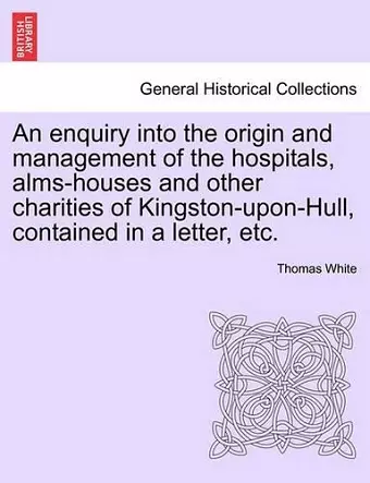 An Enquiry Into the Origin and Management of the Hospitals, Alms-Houses and Other Charities of Kingston-Upon-Hull, Contained in a Letter, Etc. cover