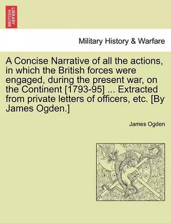 A Concise Narrative of All the Actions, in Which the British Forces Were Engaged, During the Present War, on the Continent [1793-95] ... Extracted from Private Letters of Officers, Etc. [By James Ogden.] cover