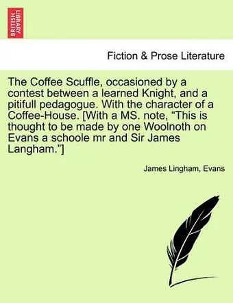 The Coffee Scuffle, Occasioned by a Contest Between a Learned Knight, and a Pitifull Pedagogue. with the Character of a Coffee-House. [with a Ms. Note, This Is Thought to Be Made by One Woolnoth on Evans a Schoole MR and Sir James Langham.] cover