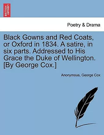 Black Gowns and Red Coats, or Oxford in 1834. a Satire, in Six Parts. Addressed to His Grace the Duke of Wellington. [By George Cox.] cover