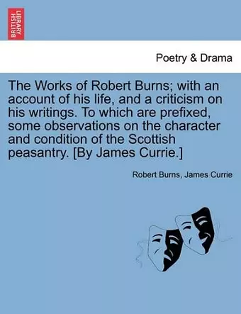 The Works of Robert Burns; with an account of his life, and a criticism on his writings. To which are prefixed, some observations on the character and condition of the Scottish peasantry. [By James Currie.] cover