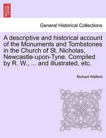 A Descriptive and Historical Account of the Monuments and Tombstones in the Church of St. Nicholas, Newcastle-Upon-Tyne. Compiled by R. W., ... and Illustrated, Etc. cover