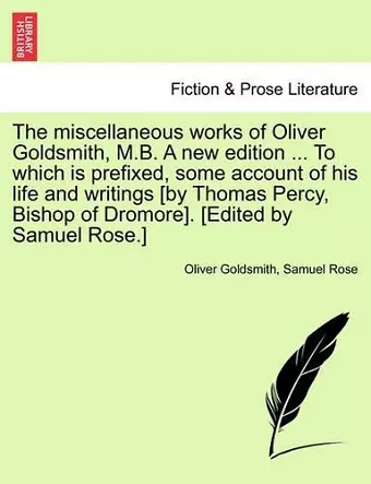 The miscellaneous works of Oliver Goldsmith, M.B. A new edition ... To which is prefixed, some account of his life and writings [by Thomas Percy, Bishop of Dromore]. [Edited by Samuel Rose.] cover