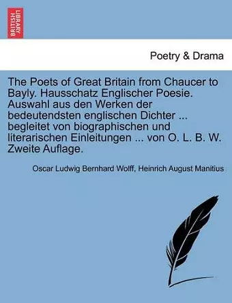 The Poets of Great Britain from Chaucer to Bayly. Hausschatz Englischer Poesie. Auswahl Aus Den Werken Der Bedeutendsten Englischen Dichter ... Begleitet Von Biographischen Und Literarischen Einleitungen ... Von O. L. B. W. Zweite Auflage. cover