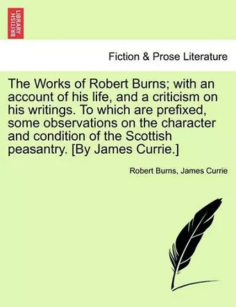 The Works of Robert Burns; with an account of his life, and a criticism on his writings. To which are prefixed, some observations on the character and condition of the Scottish peasantry. [By James Currie.] cover