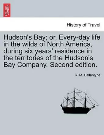 Hudson's Bay; Or, Every-Day Life in the Wilds of North America, During Six Years' Residence in the Territories of the Hudson's Bay Company. Second Edition. cover