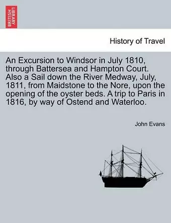 An Excursion to Windsor in July 1810, through Battersea and Hampton Court. Also a Sail down the River Medway, July, 1811, from Maidstone to the Nore, upon the opening of the oyster beds. A trip to Paris in 1816, by way of Ostend and Waterloo. cover