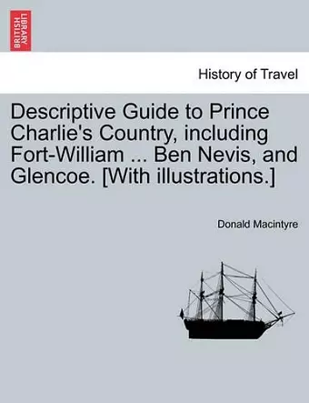 Descriptive Guide to Prince Charlie's Country, Including Fort-William ... Ben Nevis, and Glencoe. [With Illustrations.] cover