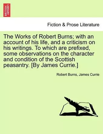 The Works of Robert Burns; with an account of his life, and a criticism on his writings. To which are prefixed, some observations on the character and condition of the Scottish peasantry. [By James Currie.] cover