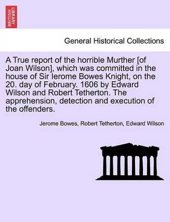 A True Report of the Horrible Murther [Of Joan Wilson], Which Was Committed in the House of Sir Ierome Bowes Knight, on the 20. Day of February. 1606 by Edward Wilson and Robert Tetherton. the Apprehension, Detection and Execution of the Offenders. cover