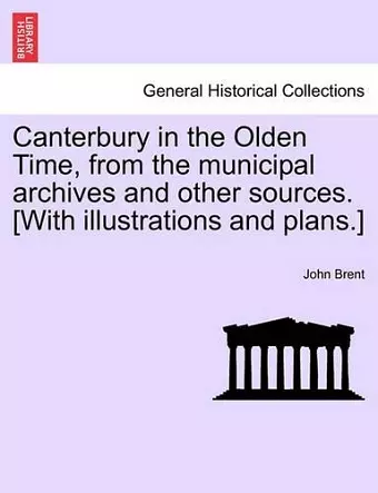 Canterbury in the Olden Time, from the Municipal Archives and Other Sources. [With Illustrations and Plans.] cover