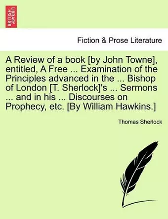 A Review of a book [by John Towne], entitled, A Free ... Examination of the Principles advanced in the ... Bishop of London [T. Sherlock]'s ... Sermons ... and in his ... Discourses on Prophecy, etc. [By William Hawkins.] cover