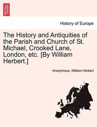 The History and Antiquities of the Parish and Church of St. Michael, Crooked Lane, London, Etc. [By William Herbert.] cover